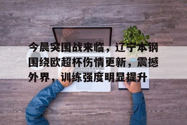 咪咕网页版 -今晨突围战来临，辽宁本钢围绕欧超杯伤情更新，震撼外界，训练强度明显提升(列克星敦的援非计划01)